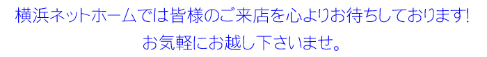 横浜ネットホームでは皆様のご来店を心よりお待ちしております! お気軽にお越し下さいませ。